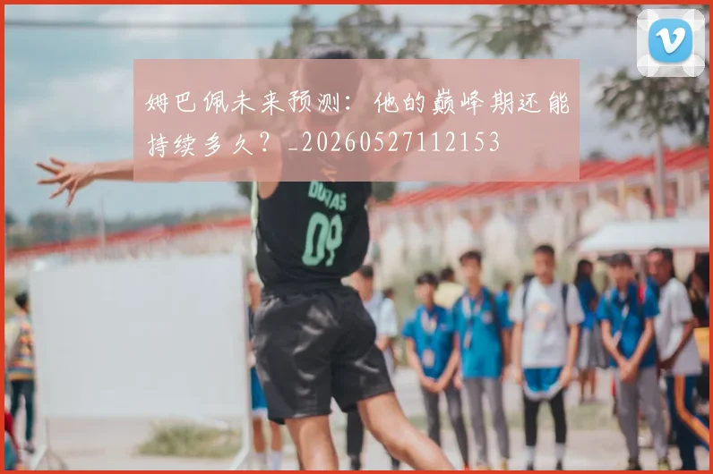 姆巴佩未来预测：他的巅峰期还能持续多久？_20260527112153